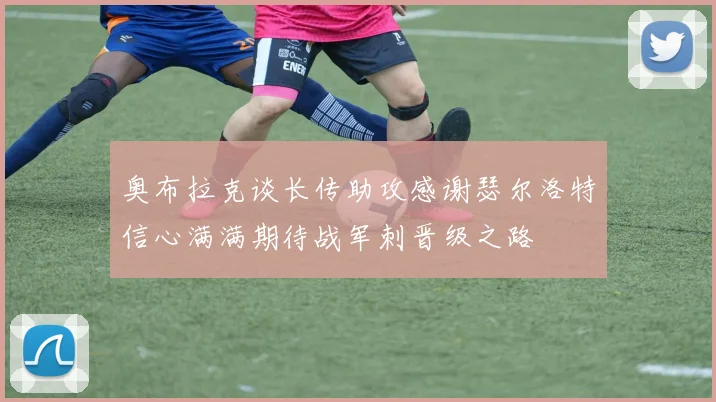 奥布拉克谈长传助攻感谢瑟尔洛特信心满满期待战军刺晋级之路