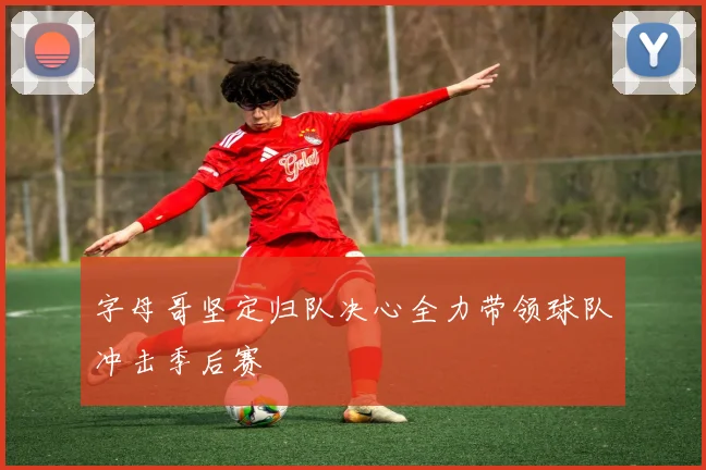 字母哥坚定归队决心全力带领球队冲击季后赛